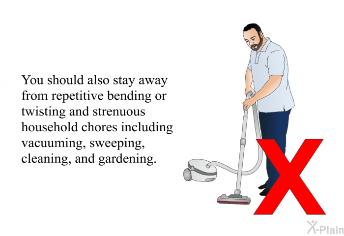 You should also stay away from repetitive bending or twisting and strenuous household chores including vacuuming, sweeping, cleaning, and gardening.