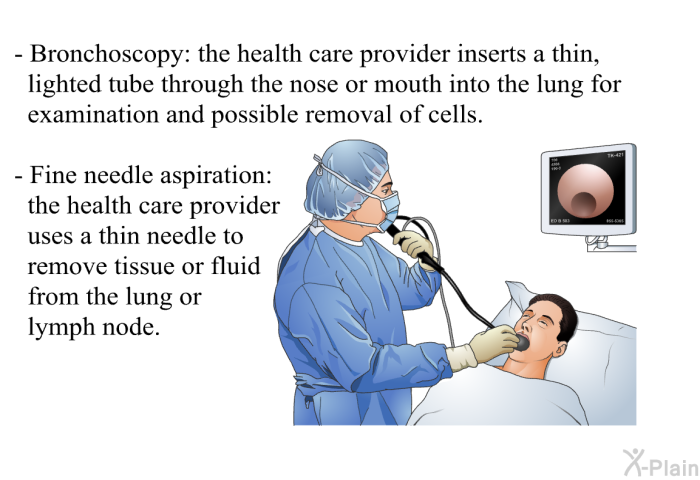 Bronchoscopy: the health care provider inserts a thin, lighted tube through the nose or mouth into the lung for examination and possible removal of cells. Fine needle aspiration: the health care provider uses a thin needle to remove tissue or fluid from the lung or lymph node.