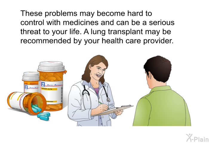 These problems may become hard to control with medicines and can be a serious threat to your life. A lung transplant may be recommended by your health care provider.