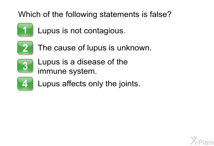 Which of the following statements is false?  Lupus is not contagious. The cause of lupus is unknown. Lupus is a disease of the immune system. Lupus affects only the joints.