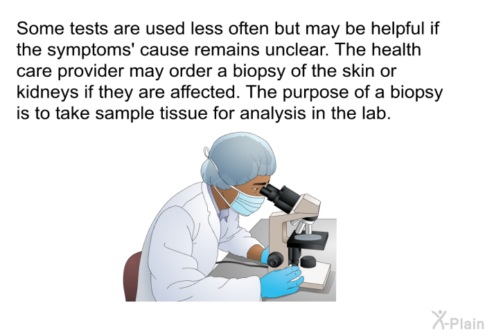 Some tests are used less often but may be helpful if the symptoms' cause remains unclear. The health care provider may order a biopsy of the skin or kidneys if they are affected. The purpose of a biopsy is to take sample tissue for analysis in the lab.