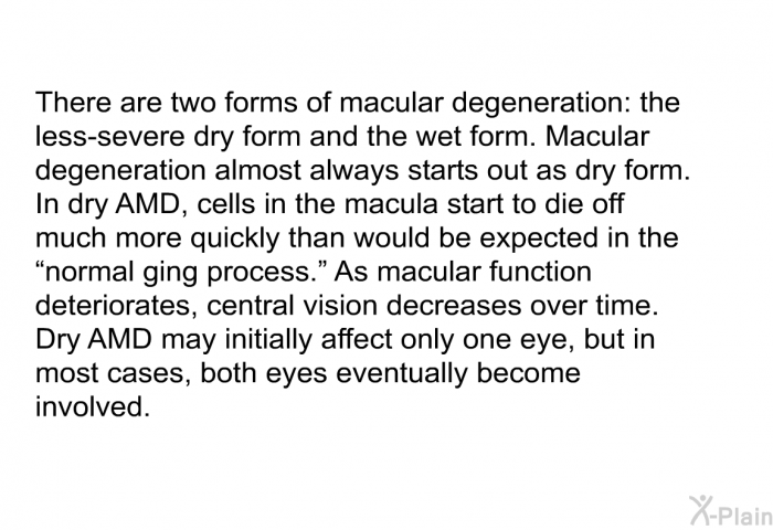 There are two forms of macular degeneration: the less-severe dry form and the wet form. Macular degeneration almost always starts out as dry form. In dry AMD, cells in the macula start to die off much more quickly than would be expected in the “normal aging process.” As macular function deteriorates, central vision decreases over time. Dry AMD may initially affect only one eye, but in most cases, both eyes eventually become involved.