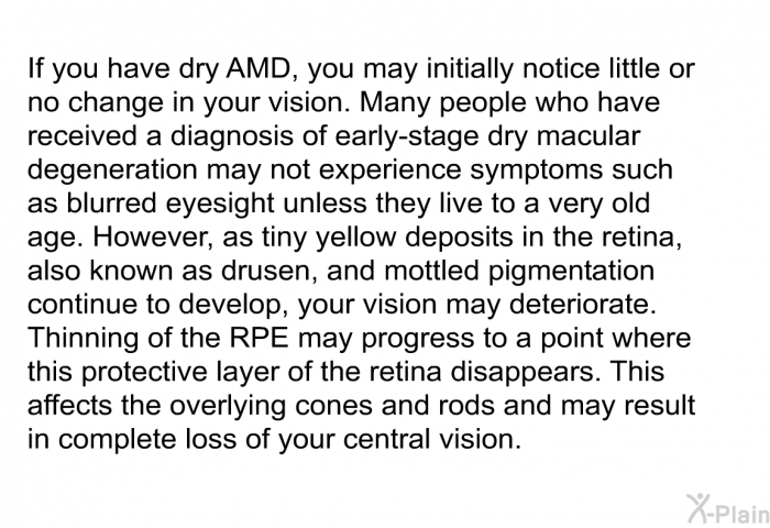 If you have dry AMD, you may initially notice little or no change in your vision. Many people who have received a diagnosis of early-stage dry macular degeneration may not experience symptoms such as blurred eyesight unless they live to a very old age. However, as tiny yellow deposits in the retina, also known as drusen, and mottled pigmentation continue to develop, your vision may deteriorate. Thinning of the RPE may progress to a point where this protective layer of the retina disappears. This affects the overlying cones and rods and may result in complete loss of your central vision.