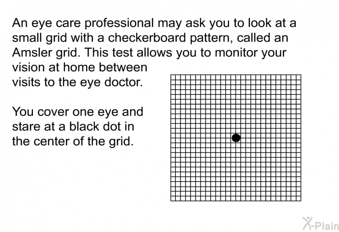 An eye care professional may ask you to look at a small grid with a checkerboard pattern, called an Amsler grid. This test allows you to monitor your vision at home between visits to the eye doctor. You cover one eye and stare at a black dot in the center of the grid.