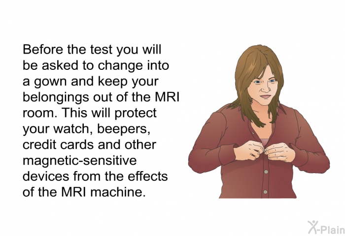 Before the test you will be asked to change into a gown and keep your belongings out of the MRI room. This will protect your watch, beepers, credit cards and other magnetic-sensitive devices from the effects of the MRI machine.