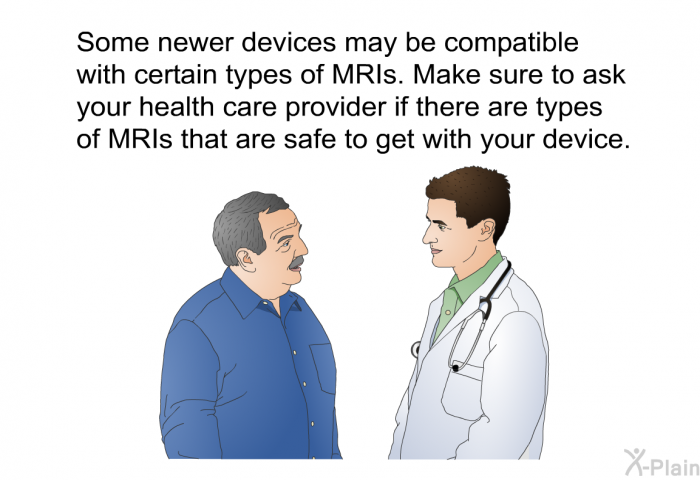 Some newer devices may be compatible with certain types of MRIs. Make sure to ask your health care provider if there are types of MRIs that are safe to get with your device.