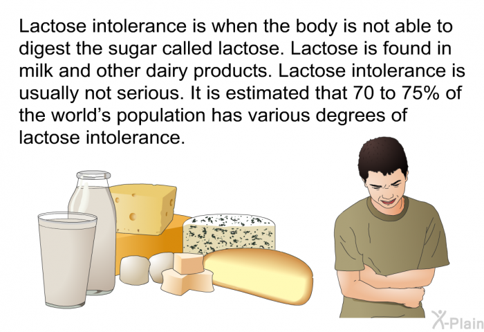 Lactose intolerance is when the body is not able to digest the sugar called lactose. Lactose is found in milk and other dairy products. Lactose intolerance is usually not serious. It is estimated that 70 to 75% of the world's population has various degrees of lactose intolerance.