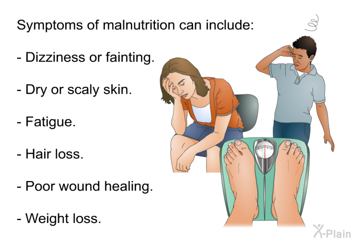 Symptoms of malnutrition can include:  Dizziness or fainting. Dry or scaly skin. Fatigue. Hair loss. Poor wound healing. Weight loss.