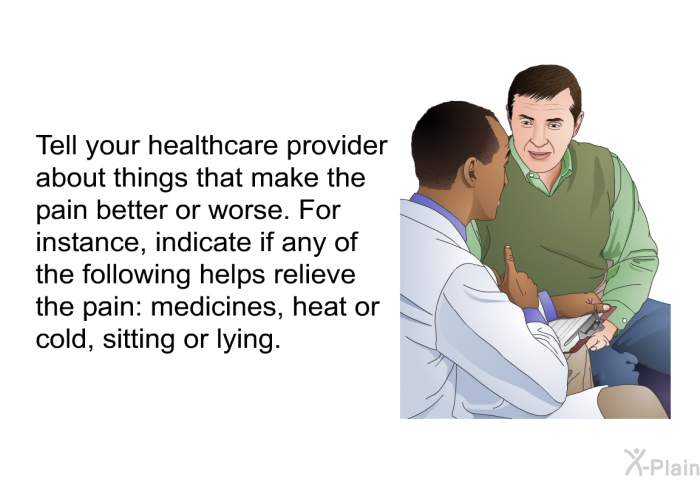 Tell your healthcare provider about things that make the pain better or worse. For instance, indicate if any of the following helps relieve the pain: medicines, heat or cold, sitting or lying.