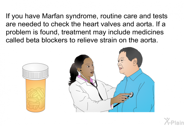 If you have Marfan syndrome, routine care and tests are needed to check the heart valves and aorta. If a problem is found, treatment may include medicines called beta blockers to relieve strain on the aorta.