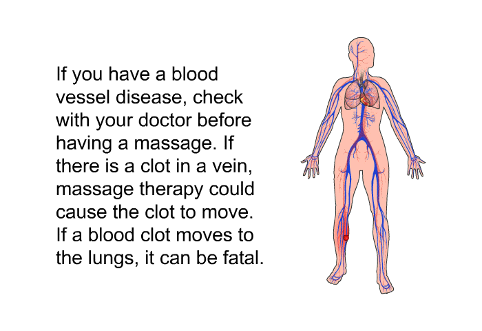If you have a blood vessel disease, check with your doctor before having a massage. If there is a clot in a vein, massage therapy could cause the clot to move. If a blood clot moves to the lungs, it can be fatal.
