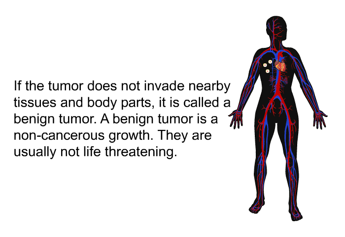 If the tumor does not invade nearby tissues and body parts, it is called a benign tumor. A benign tumor is a non-cancerous growth. They are usually not life threatening.