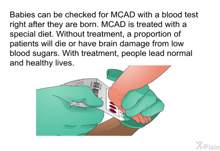 Babies can be checked for MCAD with a blood test right after they are born. MCAD is treated with a special diet. Without treatment, a proportion of patients will die or have brain damage from low blood sugars. With treatment, people lead normal and healthy lives.