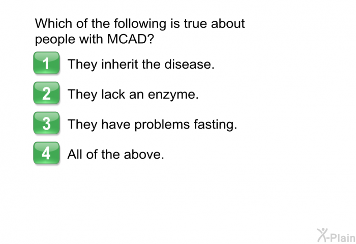 Which of the following is true about people with MCAD?  They inherit the disease. They lack an enzyme. They have problems fasting. All of the above.