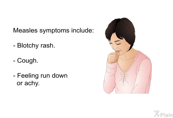 Measles symptoms include:  Blotchy rash. Cough. Feeling run down or achy.