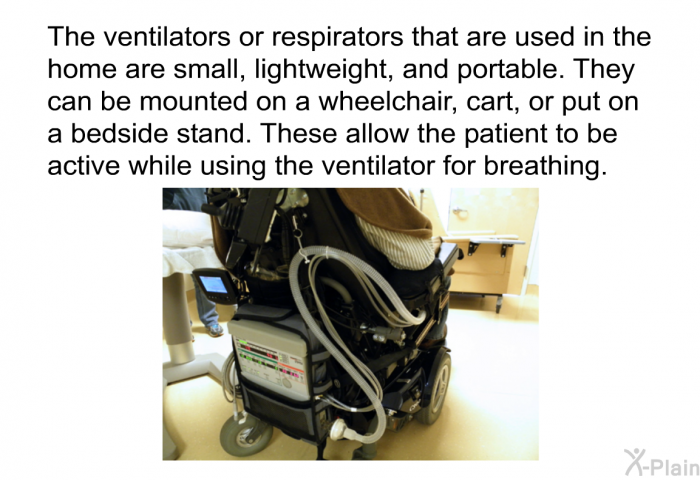 The ventilators or respirators that are used in the home are small, lightweight, and portable. They can be mounted on a wheelchair, cart, or put on a bedside stand. These allow the patient to be active while using the ventilator for breathing.