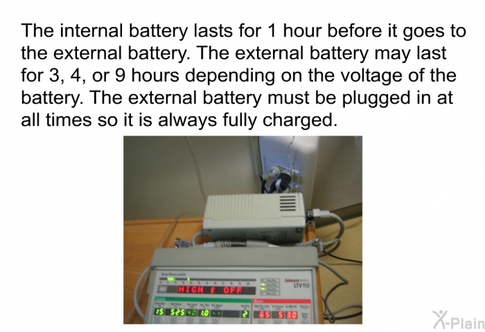 The internal battery lasts for 1 hour before it goes to the external battery. The external battery may last for 3, 4, or 9 hours depending on the voltage of the battery. The external battery must be plugged in at all times so it is always fully charged.