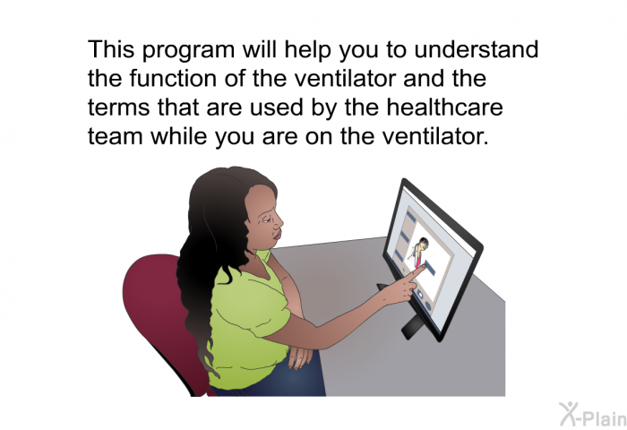 This health information will help you to understand the function of the ventilator and the terms that are used by the healthcare team while you are on the ventilator.