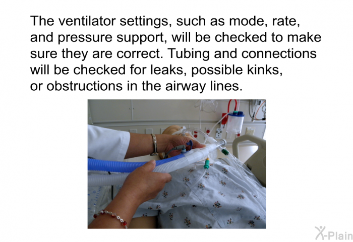 The ventilator settings, such as mode, rate, and pressure support, will be checked to make sure they are correct. Tubing and connections will be checked for leaks, possible kinks, or obstructions in the airway lines.