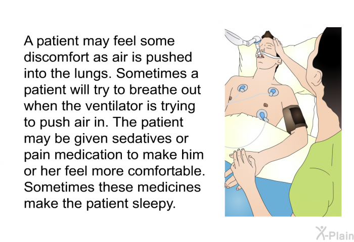 A patient may feel some discomfort as air is pushed into the lungs. Sometimes a patient will try to breathe out when the ventilator is trying to push air in. The patient may be given sedatives or pain medication to make him or her feel more comfortable. Sometimes these medicines make the patient sleepy.