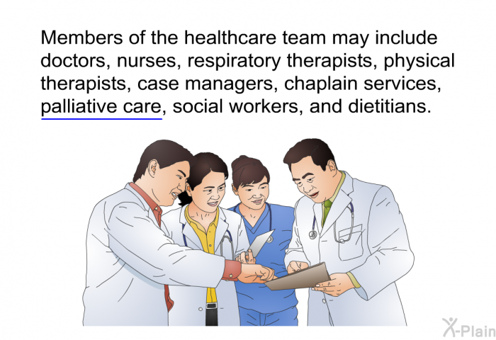 Members of the healthcare team may include doctors, nurses, respiratory therapists, physical therapists, case managers, chaplain services, palliative care, social workers, and dietitians.