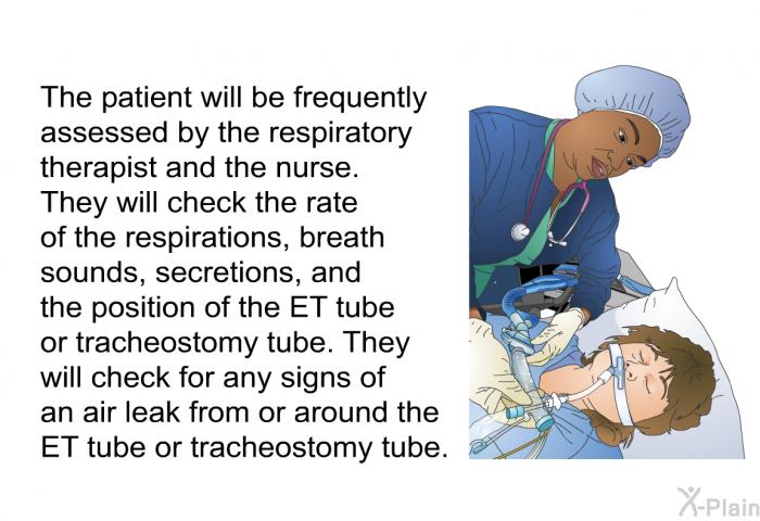 The patient will be frequently assessed by the respiratory therapist and the nurse. They will check the rate of the respirations, breath sounds, secretions, and the position of the ET tube or tracheostomy tube. They will check for any signs of an air leak from or around the ET tube or tracheostomy tube.