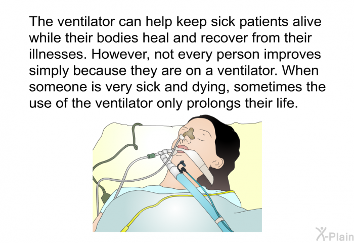 The ventilator can help keep sick patients alive while their bodies heal and recover from their illnesses. However, not every person improves simply because they are on a ventilator. When someone is very sick and dying, sometimes the use of the ventilator only prolongs their life.