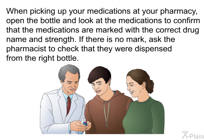 When picking up your medications at your pharmacy, open the bottle and look at the medications to confirm that the medications are marked with the correct drug name and strength. If there is no mark, ask the pharmacist to check that they were dispensed from the right bottle.