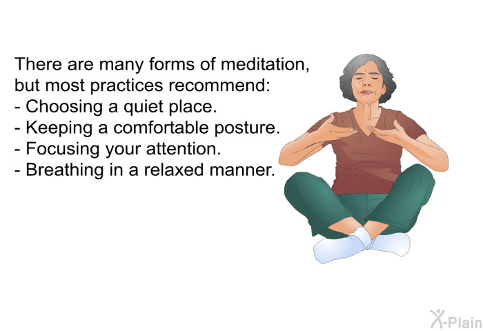 There are many forms of meditation, but most practices recommend:  Choosing a quiet place. Keeping a comfortable posture. Focusing your attention. Breathing in a relaxed manner.