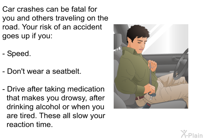 Car crashes can be fatal for you and others traveling on the road. Your risk of an accident goes up if you:  Speed. Don't wear a seatbelt. Drive after taking medication that makes you drowsy, after drinking alcohol or when you are tired. These all slow your reaction time.