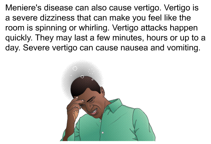 Meniere's disease can also cause vertigo. Vertigo is a severe dizziness that can make you feel like the room is spinning or whirling. Vertigo attacks happen quickly. They may last a few minutes, hours or up to a day. Severe vertigo can cause nausea and vomiting.