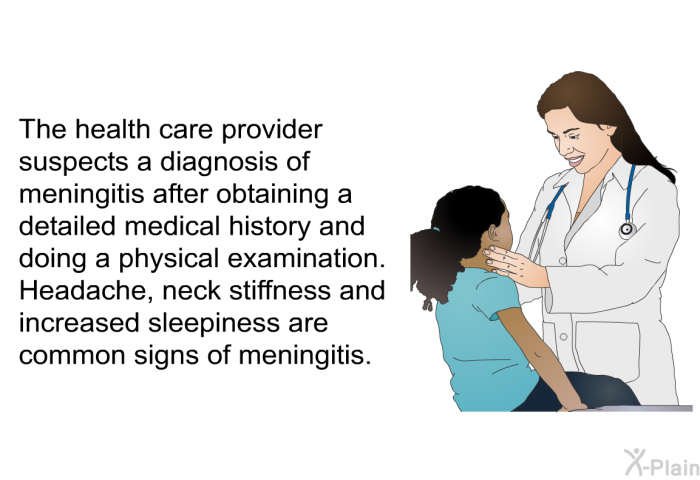 The health care provider suspects a diagnosis of meningitis after obtaining a detailed medical history and doing a physical examination. Headache, neck stiffness and increased sleepiness are common signs of meningitis.