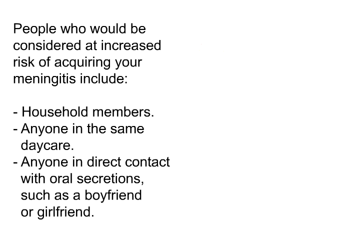 People who would be considered at increased risk of acquiring your meningitis include:  Household members. Anyone in the same daycare. Anyone in direct contact with oral secretions, such as a boyfriend or girlfriend.
