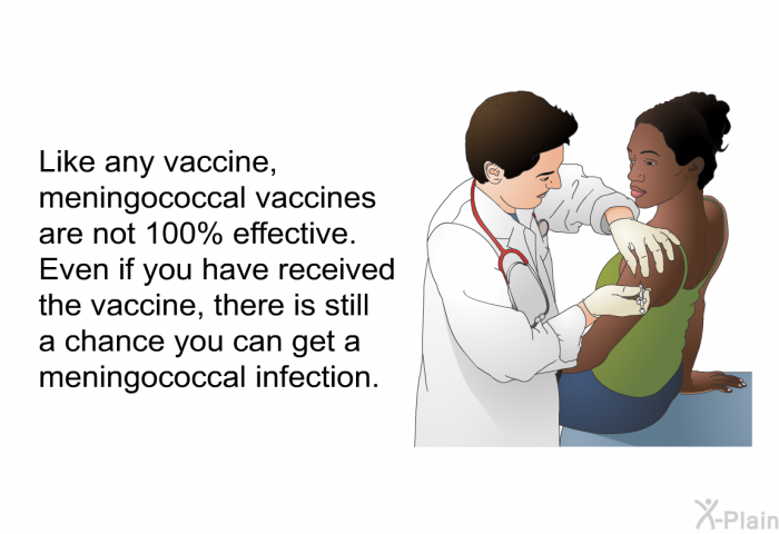 Like any vaccine, meningococcal vaccines are not 100% effective. Even if you have received the vaccine, there is still a chance you can get a meningococcal infection.