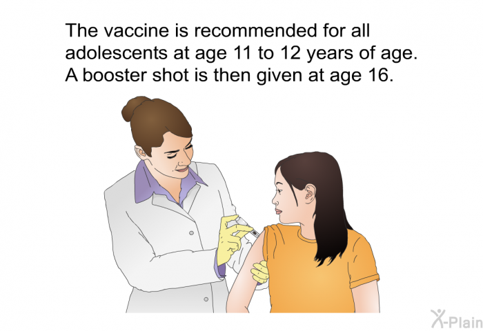 The vaccine is recommended for all adolescents at age 11 to 12 years of age. A booster shot is then given at age 16.