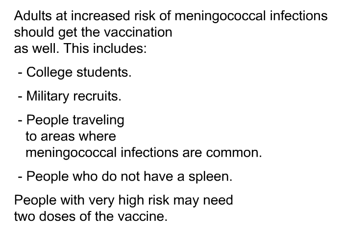 Adults at increased risk of meningococcal infections should get the vaccination as well. This includes:  College students. Military recruits. People traveling to areas where meningococcal infections are common. People who do not have a spleen. 
 People with very high risk may need two doses of the vaccine.