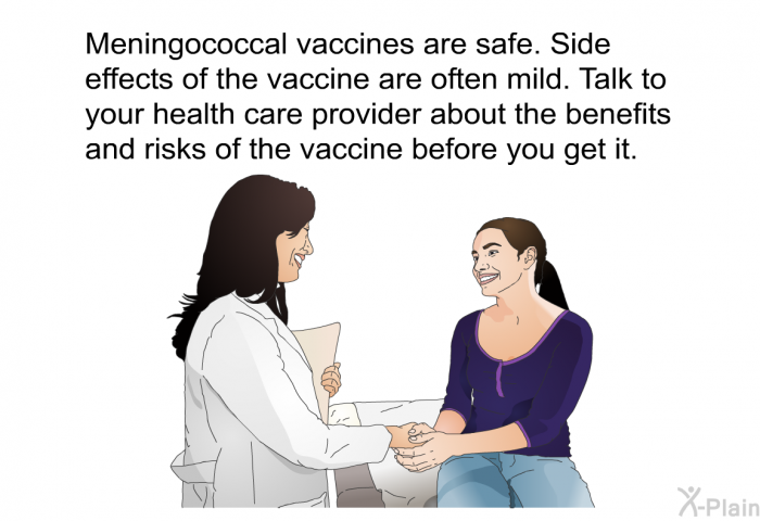 Meningococcal vaccines are safe. Side effects of the vaccine are often mild. Talk to your health care provider about the benefits and risks of the vaccine before you get it.