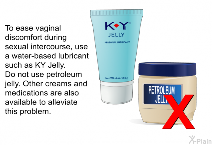 To ease vaginal discomfort during sexual intercourse, use a water-based lubricant such as KY Jelly. Do not use petroleum jelly. Other creams and medications are also available to alleviate this problem.