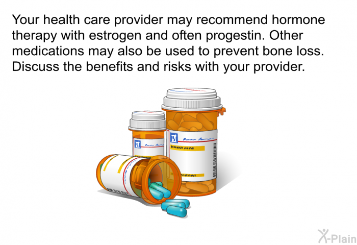 Your health care provider may recommend hormone therapy with estrogen and often progestin. Other medications may also be used to prevent bone loss. Discuss the benefits and risks with your provider.