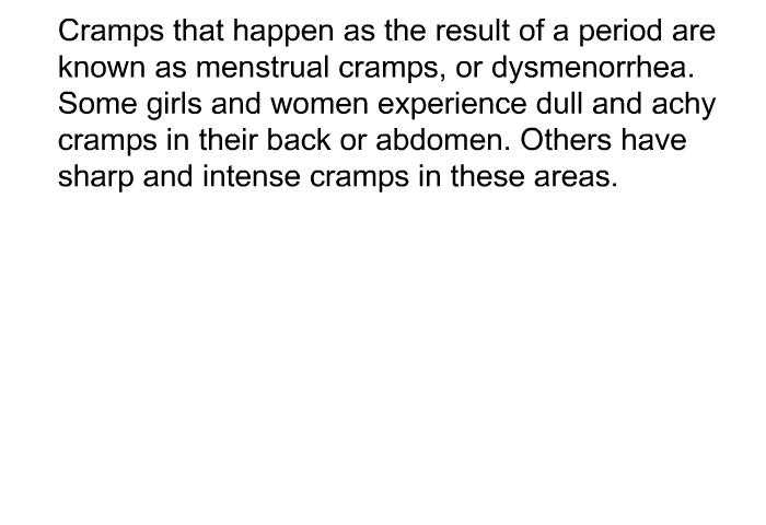 Cramps that happen as the result of a period are known as menstrual cramps, or dysmenorrhea. Some girls and women experience dull and achy cramps in their back or abdomen. Others have sharp and intense cramps in these areas.