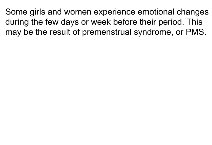 Some girls and women experience emotional changes during the few days or week before their period. This may be the result of premenstrual syndrome, or PMS.