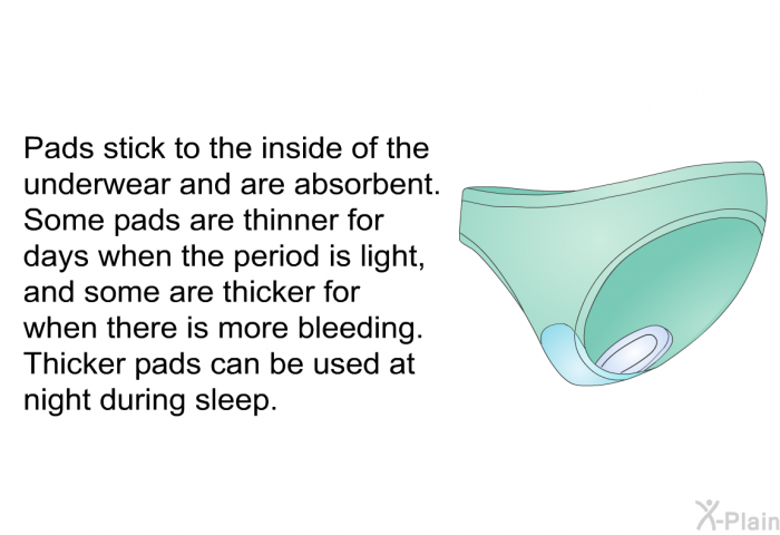 Pads stick to the inside of the underwear and are absorbent. Some pads are thinner for days when the period is light, and some are thicker for when there is more bleeding. Thicker pads can be used at night during sleep.