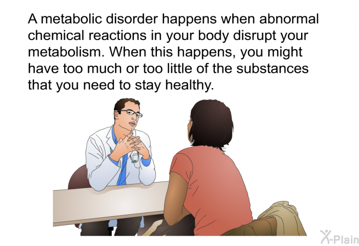 A metabolic disorder happens when abnormal chemical reactions in your body disrupt your metabolism. When this happens, you might have too much or too little of the substances that you need to stay healthy.