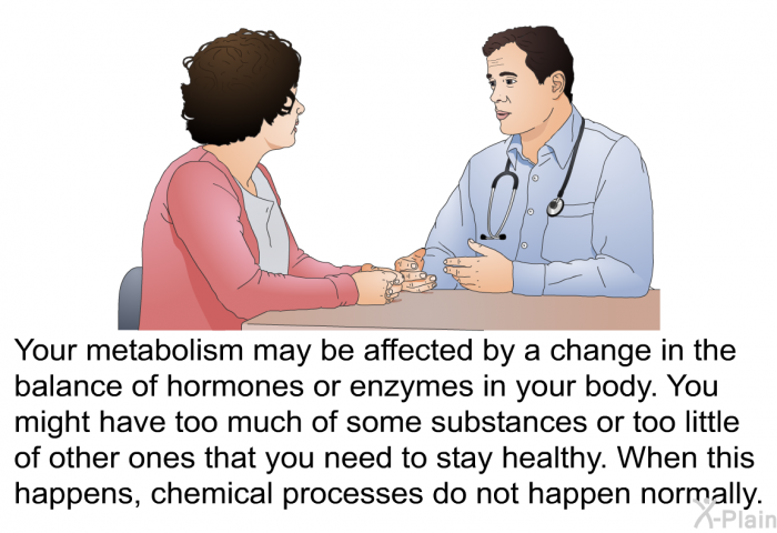 Your metabolism may be affected by a change in the balance of hormones or enzymes in your body. You might have too much of some substances or too little of other ones that you need to stay healthy. When this happens, chemical processes do not happen normally.