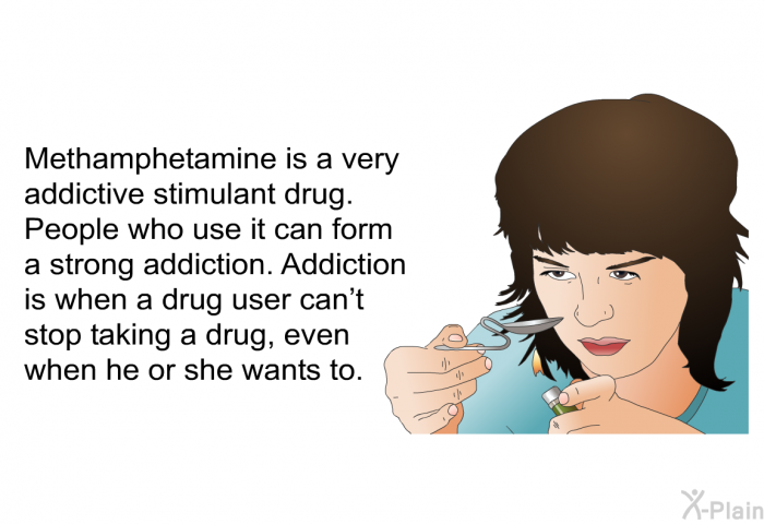Methamphetamine is a very addictive stimulant drug. People who use it can form a strong addiction. Addiction is when a drug user can't stop taking a drug, even when he or she wants to.