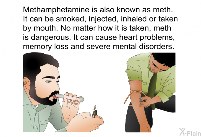 Methamphetamine is also known as meth. It can be smoked, injected, inhaled or taken by mouth. No matter how it is taken, meth is dangerous. It can cause heart problems, memory loss and severe mental disorders.