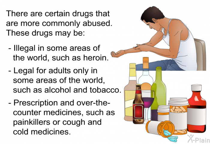 There are certain drugs that are more commonly abused. These drugs may be:  Illegal in some areas of the world, such as heroin. Legal for adults only in some areas of the world, such as alcohol and tobacco. Prescription and over-the-counter medicines, such as painkillers or cough and cold medicines.