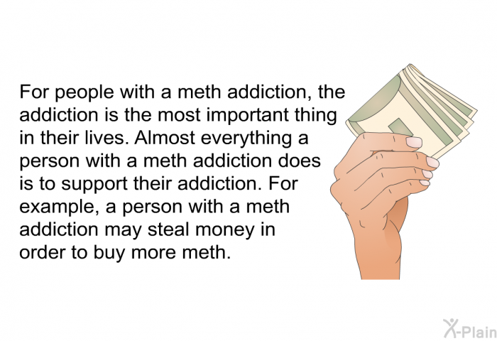 For people with a meth addiction, the addiction is the most important thing in their lives. Almost everything a person with a meth addiction does is to support their addiction. For example, a person with a meth addiction may steal money in order to buy more meth.