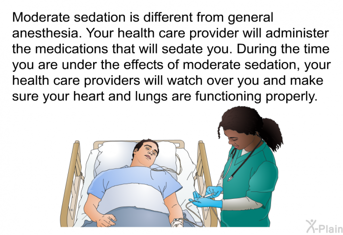 Moderate sedation is different from general anesthesia. Your health care provider will administer the medications that will sedate you. During the time you are under the effects of moderate sedation, your health care providers will watch over you and make sure your heart and lungs are functioning properly.