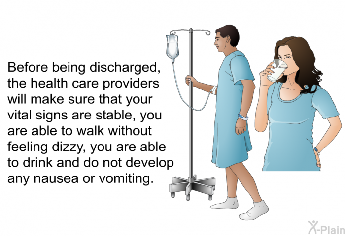 Before being discharged, the health care providers will make sure that your vital signs are stable, you are able to walk without feeling dizzy, you are able to drink and do not develop any nausea or vomiting.